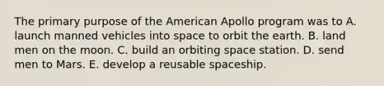 The primary purpose of the American Apollo program was to A. launch manned vehicles into space to orbit the earth. B. land men on the moon. C. build an orbiting space station. D. send men to Mars. E. develop a reusable spaceship.