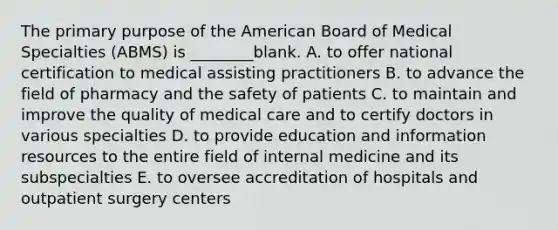 The primary purpose of the American Board of Medical Specialties (ABMS) is ________blank. A. to offer national certification to medical assisting practitioners B. to advance the field of pharmacy and the safety of patients C. to maintain and improve the quality of medical care and to certify doctors in various specialties D. to provide education and information resources to the entire field of internal medicine and its subspecialties E. to oversee accreditation of hospitals and outpatient surgery centers