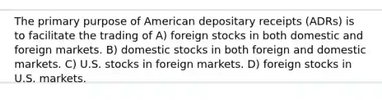 The primary purpose of American depositary receipts (ADRs) is to facilitate the trading of A) foreign stocks in both domestic and foreign markets. B) domestic stocks in both foreign and domestic markets. C) U.S. stocks in foreign markets. D) foreign stocks in U.S. markets.