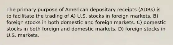 The primary purpose of American depositary receipts (ADRs) is to facilitate the trading of A) U.S. stocks in foreign markets. B) foreign stocks in both domestic and foreign markets. C) domestic stocks in both foreign and domestic markets. D) foreign stocks in U.S. markets.