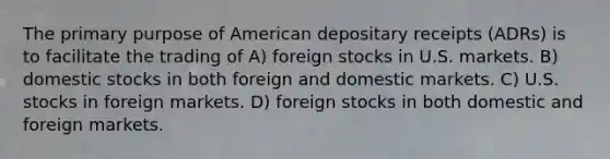 The primary purpose of American depositary receipts (ADRs) is to facilitate the trading of A) foreign stocks in U.S. markets. B) domestic stocks in both foreign and domestic markets. C) U.S. stocks in foreign markets. D) foreign stocks in both domestic and foreign markets.