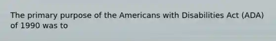 The primary purpose of the Americans with Disabilities Act (ADA) of 1990 was to