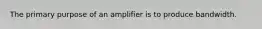 The primary purpose of an amplifier is to produce bandwidth.