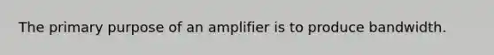 The primary purpose of an amplifier is to produce bandwidth.