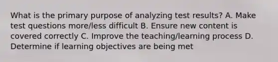 What is the primary purpose of analyzing test results? A. Make test questions more/less difficult B. Ensure new content is covered correctly C. Improve the teaching/learning process D. Determine if learning objectives are being met