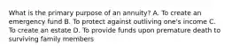 What is the primary purpose of an annuity? A. To create an emergency fund B. To protect against outliving one's income C. To create an estate D. To provide funds upon premature death to surviving family members