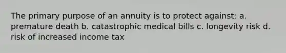 The primary purpose of an annuity is to protect against: a. premature death b. catastrophic medical bills c. longevity risk d. risk of increased income tax