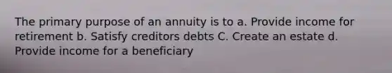 The primary purpose of an annuity is to a. Provide income for retirement b. Satisfy creditors debts C. Create an estate d. Provide income for a beneficiary