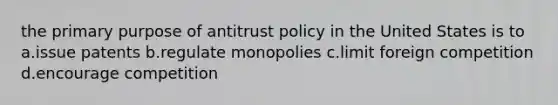 the primary purpose of antitrust policy in the United States is to a.issue patents b.regulate monopolies c.limit foreign competition d.encourage competition