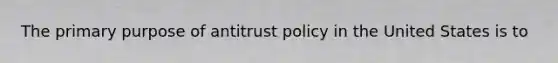 The primary purpose of antitrust policy in the United States is to