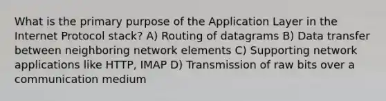 What is the primary purpose of the Application Layer in the Internet Protocol stack? A) Routing of datagrams B) Data transfer between neighboring network elements C) Supporting network applications like HTTP, IMAP D) Transmission of raw bits over a communication medium