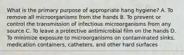 What is the primary purpose of appropriate hang hygiene? A. To remove all microorganisms from the hands B. To prevent or control the transmission of infectious microorganisms from any source C. To leave a protective antimicrobial film on the hands D. To minimize exposure to microorganisms on contaminated sinks, medication containers, catheters, and other hard surfaces