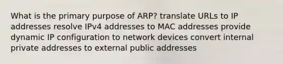 What is the primary purpose of ARP? translate URLs to IP addresses resolve IPv4 addresses to MAC addresses provide dynamic IP configuration to network devices convert internal private addresses to external public addresses