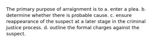 The primary purpose of arraignment is to a. enter a plea. b. determine whether there is probable cause. c. ensure reappearance of the suspect at a later stage in the criminal justice process. d. outline the formal charges against the suspect.