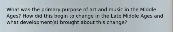 What was the primary purpose of art and music in the Middle Ages? How did this begin to change in the Late Middle Ages and what development(s) brought about this change?