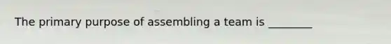 The primary purpose of assembling a team is ________