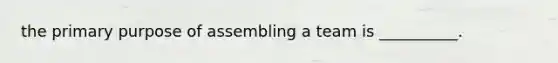 the primary purpose of assembling a team is __________.
