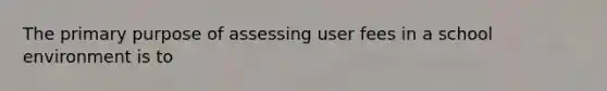 The primary purpose of assessing user fees in a school environment is to