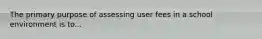 The primary purpose of assessing user fees in a school environment is to...