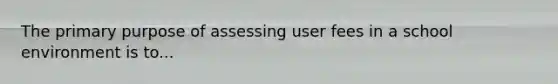 The primary purpose of assessing user fees in a school environment is to...