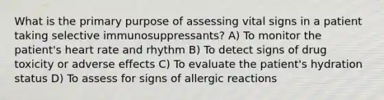 What is the primary purpose of assessing vital signs in a patient taking selective immunosuppressants? A) To monitor the patient's heart rate and rhythm B) To detect signs of drug toxicity or adverse effects C) To evaluate the patient's hydration status D) To assess for signs of allergic reactions