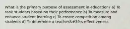 What is the primary purpose of assessment in education? a) To rank students based on their performance b) To measure and enhance student learning c) To create competition among students d) To determine a teacher&#39;s effectiveness