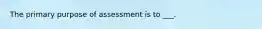 The primary purpose of assessment is to ___.