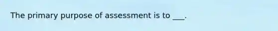 The primary purpose of assessment is to ___.