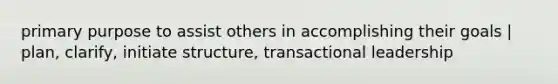 primary purpose to assist others in accomplishing their goals | plan, clarify, initiate structure, transactional leadership