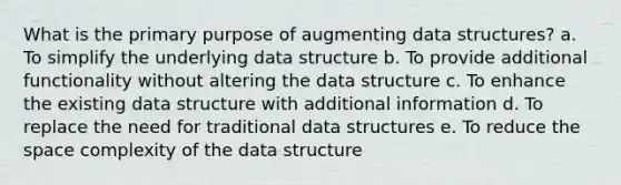 What is the primary purpose of augmenting data structures? a. To simplify the underlying data structure b. To provide additional functionality without altering the data structure c. To enhance the existing data structure with additional information d. To replace the need for traditional data structures e. To reduce the space complexity of the data structure