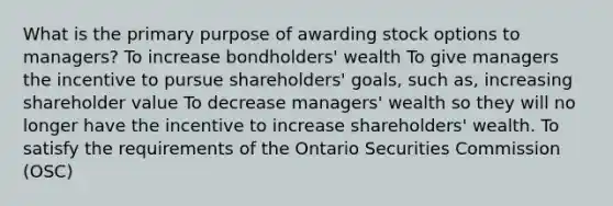 What is the primary purpose of awarding stock options to managers? To increase bondholders' wealth To give managers the incentive to pursue shareholders' goals, such as, increasing shareholder value To decrease managers' wealth so they will no longer have the incentive to increase shareholders' wealth. To satisfy the requirements of the Ontario Securities Commission (OSC)