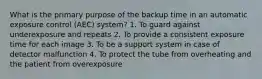 What is the primary purpose of the backup time in an automatic exposure control (AEC) system? 1. To guard against underexposure and repeats 2. To provide a consistent exposure time for each image 3. To be a support system in case of detector malfunction 4. To protect the tube from overheating and the patient from overexposure