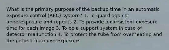 What is the primary purpose of the backup time in an automatic exposure control (AEC) system? 1. To guard against underexposure and repeats 2. To provide a consistent exposure time for each image 3. To be a support system in case of detector malfunction 4. To protect the tube from overheating and the patient from overexposure