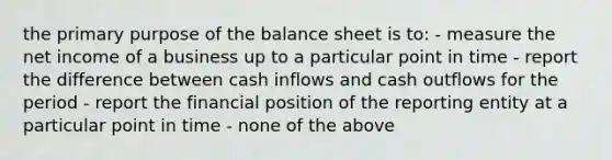 the primary purpose of the balance sheet is to: - measure the net income of a business up to a particular point in time - report the difference between cash inflows and cash outflows for the period - report the financial position of the reporting entity at a particular point in time - none of the above