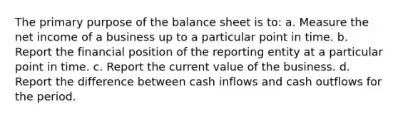 The primary purpose of the balance sheet is to: a. Measure the net income of a business up to a particular point in time. b. Report the financial position of the reporting entity at a particular point in time. c. Report the current value of the business. d. Report the difference between cash inflows and cash outflows for the period.