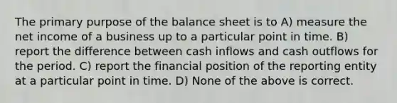 The primary purpose of the balance sheet is to A) measure the net income of a business up to a particular point in time. B) report the difference between cash inflows and cash outflows for the period. C) report the financial position of the reporting entity at a particular point in time. D) None of the above is correct.