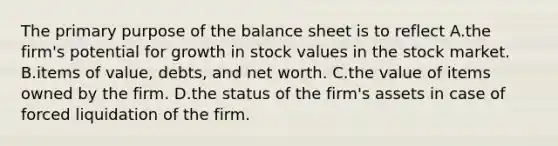 The primary purpose of the balance sheet is to reflect A.the firm's potential for growth in stock values in the stock market. B.items of value, debts, and net worth. C.the value of items owned by the firm. D.the status of the firm's assets in case of forced liquidation of the firm.