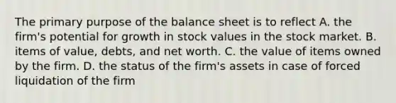 The primary purpose of the balance sheet is to reflect A. the firm's potential for growth in stock values in the stock market. B. items of value, debts, and net worth. C. the value of items owned by the firm. D. the status of the firm's assets in case of forced liquidation of the firm