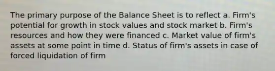 The primary purpose of the Balance Sheet is to reflect a. Firm's potential for growth in stock values and stock market b. Firm's resources and how they were financed c. Market value of firm's assets at some point in time d. Status of firm's assets in case of forced liquidation of firm