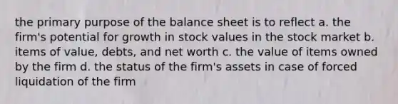 the primary purpose of the balance sheet is to reflect a. the firm's potential for growth in stock values in the stock market b. items of value, debts, and net worth c. the value of items owned by the firm d. the status of the firm's assets in case of forced liquidation of the firm