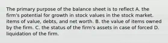 The primary purpose of the balance sheet is to reflect A. the firm's potential for growth in stock values in the stock market. items of value, debts, and net worth. B. the value of items owned by the firm. C. the status of the firm's assets in case of forced D. liquidation of the firm.