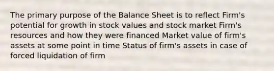 The primary purpose of the Balance Sheet is to reflect Firm's potential for growth in stock values and stock market Firm's resources and how they were financed Market value of firm's assets at some point in time Status of firm's assets in case of forced liquidation of firm