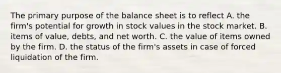 The primary purpose of the balance sheet is to reflect A. the firm's potential for growth in stock values in the stock market. B. items of value, debts, and net worth. C. the value of items owned by the firm. D. the status of the firm's assets in case of forced liquidation of the firm.