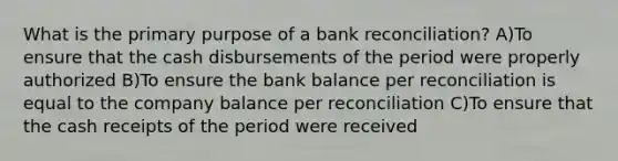 What is the primary purpose of a bank reconciliation? A)To ensure that the cash disbursements of the period were properly authorized B)To ensure the bank balance per reconciliation is equal to the company balance per reconciliation C)To ensure that the cash receipts of the period were received