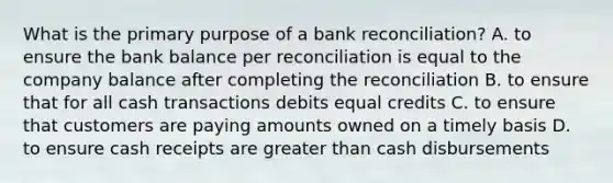 What is the primary purpose of a bank reconciliation? A. to ensure the bank balance per reconciliation is equal to the company balance after completing the reconciliation B. to ensure that for all cash transactions debits equal credits C. to ensure that customers are paying amounts owned on a timely basis D. to ensure cash receipts are greater than cash disbursements