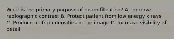 What is the primary purpose of beam filtration? A. Improve radiographic contrast B. Protect patient from low energy x rays C. Produce uniform densities in the image D. Increase visibility of detail