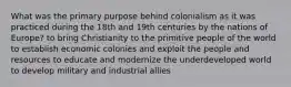 What was the primary purpose behind colonialism as it was practiced during the 18th and 19th centuries by the nations of Europe? to bring Christianity to the primitive people of the world to establish economic colonies and exploit the people and resources to educate and modernize the underdeveloped world to develop military and industrial allies