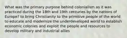 What was the primary purpose behind colonialism as it was practiced during the 18th and 19th centuries by the nations of Europe? to bring Christianity to the primitive people of the world to educate and modernize the underdeveloped world to establish economic colonies and exploit the people and resources to develop military and industrial allies