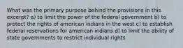 What was the primary purpose behind the provisions in this excerpt? a) to limit the power of the federal government b) to protect the rights of american indians in the west c) to establish federal reservations for american indians d) to limit the ability of state governments to restrict individual rights