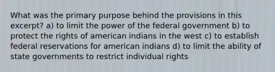 What was the primary purpose behind the provisions in this excerpt? a) to limit the power of the federal government b) to protect the rights of american indians in the west c) to establish federal reservations for american indians d) to limit the ability of state governments to restrict individual rights